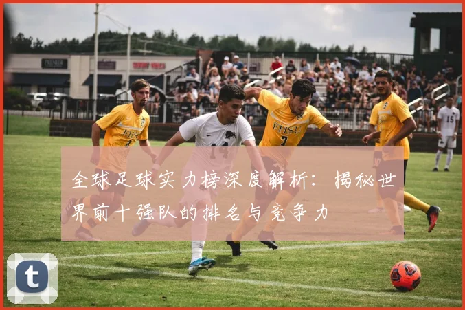 全球足球实力榜深度解析：揭秘世界前十强队的排名与竞争力