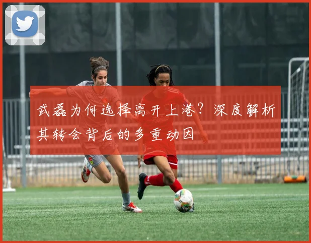 武磊为何选择离开上港？深度解析其转会背后的多重动因