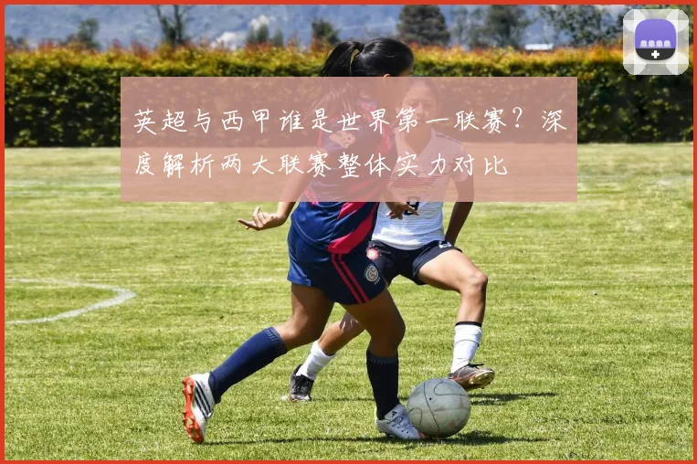 英超与西甲谁是世界第一联赛?深度解析两大联赛整体实力对比