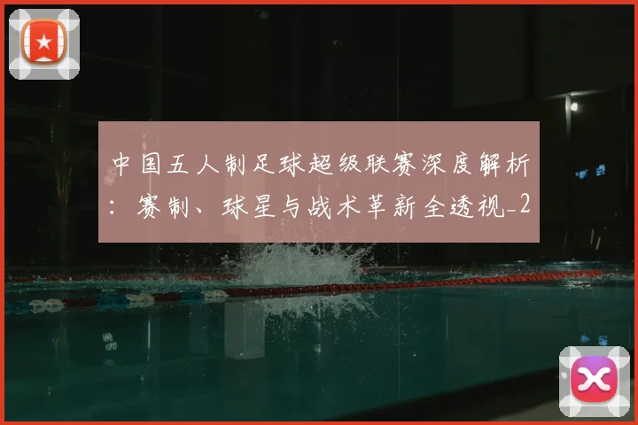 中国五人制足球超级联赛深度解析：赛制、球星与战术革新全透视_20260610190253